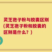 灵芝孢子粉与胶囊区别(灵芝孢子粉和胶囊的区别是什么？)
