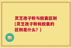 灵芝孢子粉与胶囊区别(灵芝孢子粉和胶囊的区别是什么？)