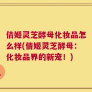 倩姬灵芝酵母化妆品怎么样(倩姬灵芝酵母：化妆品界的新宠！)