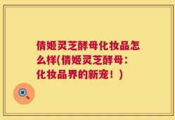 倩姬灵芝酵母化妆品怎么样(倩姬灵芝酵母：化妆品界的新宠！)