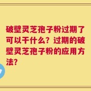 破壁灵芝孢子粉过期了可以干什么？过期的破壁灵芝孢子粉的应用方法？