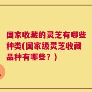 国家收藏的灵芝有哪些种类(国家级灵芝收藏品种有哪些？)