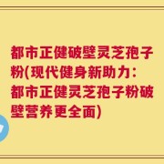 都市正健破壁灵芝孢子粉(现代健身新助力：都市正健灵芝孢子粉破壁营养更全面)