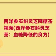 西洋参石斛灵芝降糖茶视频(西洋参石斛灵芝茶：血糖降低的良方)