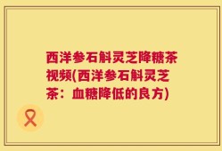 西洋参石斛灵芝降糖茶视频(西洋参石斛灵芝茶：血糖降低的良方)