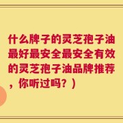 什么牌子的灵芝孢子油最好最安全最安全有效的灵芝孢子油品牌推荐，你听过吗？)