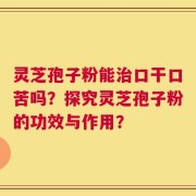 灵芝孢子粉能治口干口苦吗？探究灵芝孢子粉的功效与作用？