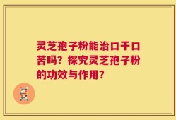 灵芝孢子粉能治口干口苦吗？探究灵芝孢子粉的功效与作用？