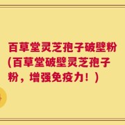 百草堂灵芝孢子破壁粉(百草堂破壁灵芝孢子粉，增强免疫力！)