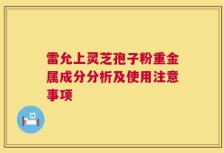 雷允上灵芝孢子粉重金属成分分析及使用注意事项