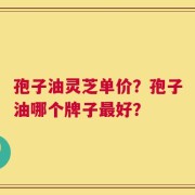 孢子油灵芝单价？孢子油哪个牌子最好？
