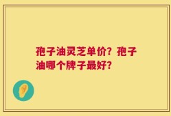 孢子油灵芝单价？孢子油哪个牌子最好？