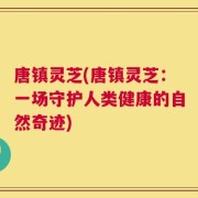 唐镇灵芝(唐镇灵芝：一场守护人类健康的自然奇迹)