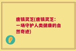 唐镇灵芝(唐镇灵芝：一场守护人类健康的自然奇迹)