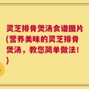 灵芝排骨煲汤食谱图片(营养美味的灵芝排骨煲汤，教您简单做法！)