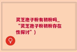 灵芝孢子粉有初粉吗_“灵芝孢子粉初粉存在性探讨”)