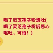 喝了灵芝孢子粉想吐(喝了灵芝孢子粉后恶心呕吐，可怕！)
