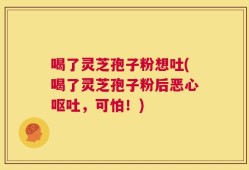 喝了灵芝孢子粉想吐(喝了灵芝孢子粉后恶心呕吐，可怕！)