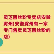 灵芝菌丝粉专卖店安徽滁州(安徽滁州有一家专门售卖灵芝菌丝粉的店)