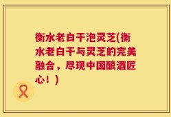 衡水老白干泡灵芝(衡水老白干与灵芝的完美融合，尽现中国酿酒匠心！)