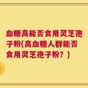 血糖高能否食用灵芝孢子粉(高血糖人群能否食用灵芝孢子粉？)