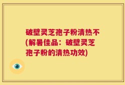破壁灵芝孢子粉清热不(解暑佳品：破壁灵芝孢子粉的清热功效)