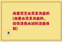 尚惠灵芝水灵系洗面奶(尚惠水灵系洗面奶，给你清爽水润的洁面体验)