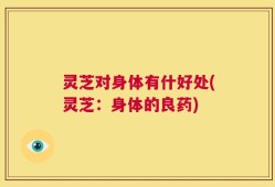 灵芝对身体有什好处(灵芝：身体的良药)