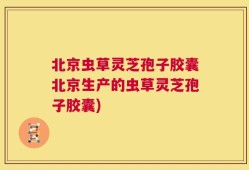 北京虫草灵芝孢子胶囊北京生产的虫草灵芝孢子胶囊)