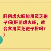 肝阴虚火旺能用灵芝孢子吗(肝阴虚火旺，适合食用灵芝孢子粉吗？)