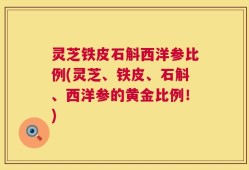 灵芝铁皮石斛西洋参比例(灵芝、铁皮、石斛、西洋参的黄金比例！)