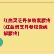 红曲灵芝丹参胶囊腰疼(红曲灵芝丹参胶囊缓解腰疼)