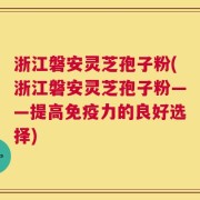 浙江磐安灵芝孢子粉(浙江磐安灵芝孢子粉——提高免疫力的良好选择)