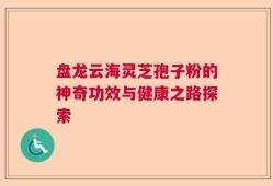 盘龙云海灵芝孢子粉的神奇功效与健康之路探索