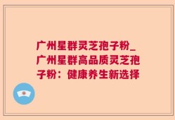 广州星群灵芝孢子粉_广州星群高品质灵芝孢子粉：健康养生新选择