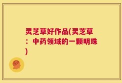 灵芝草好作品(灵芝草：中药领域的一颗明珠)