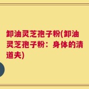 卸油灵芝孢子粉(卸油灵芝孢子粉：身体的清道夫)