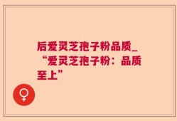后爱灵芝孢子粉品质_“爱灵芝孢子粉：品质至上”