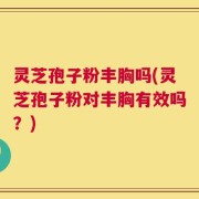 灵芝孢子粉丰胸吗(灵芝孢子粉对丰胸有效吗？)