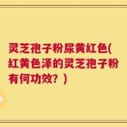 灵芝孢子粉尿黄红色(红黄色泽的灵芝孢子粉有何功效？)