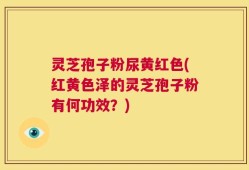 灵芝孢子粉尿黄红色(红黄色泽的灵芝孢子粉有何功效？)