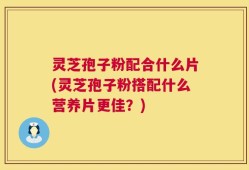 灵芝孢子粉配合什么片(灵芝孢子粉搭配什么营养片更佳？)