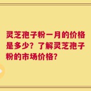 灵芝孢子粉一月的价格是多少？了解灵芝孢子粉的市场价格？