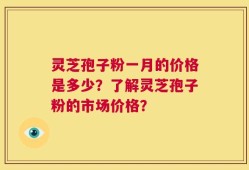 灵芝孢子粉一月的价格是多少？了解灵芝孢子粉的市场价格？