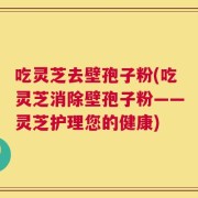 吃灵芝去壁孢子粉(吃灵芝消除壁孢子粉——灵芝护理您的健康)