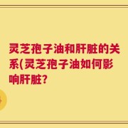 灵芝孢子油和肝脏的关系(灵芝孢子油如何影响肝脏？