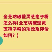 全芝坊破壁灵芝孢子粉怎么样(全芝坊破壁灵芝孢子粉的功效及评价如何？)