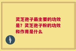 灵芝孢子最主要的功效是？灵芝孢子粉的功效和作用是什么