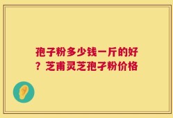 孢子粉多少钱一斤的好？芝甫灵芝孢孑粉价格