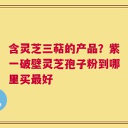 含灵芝三萜的产品？紫一破壁灵芝孢子粉到哪里买最好